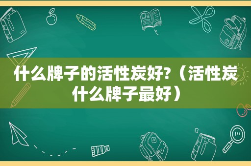 什么牌子的活性炭好?（活性炭什么牌子最好）