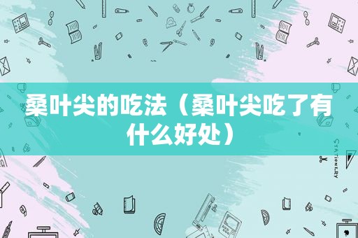 桑叶尖的吃法（桑叶尖吃了有什么好处）