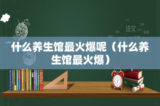 什么养生馆最火爆呢（什么养生馆最火爆）