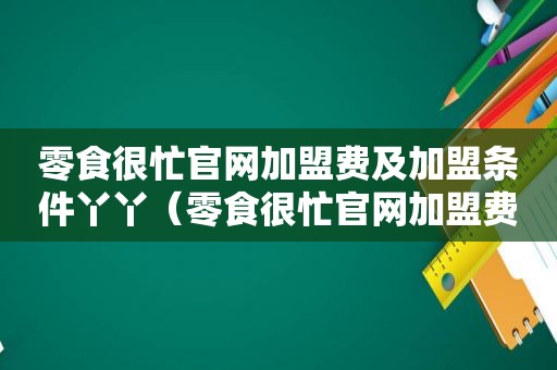 零食很忙官网加盟费及加盟条件丫丫（零食很忙官网加盟费及加盟条件）