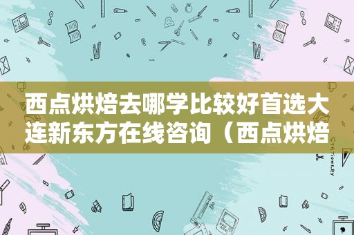 西点烘焙去哪学比较好首选大连新东方在线咨询（西点烘焙去哪学比较好）