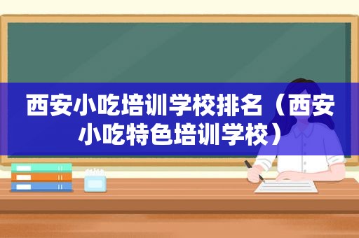 西安小吃培训学校排名（西安小吃特色培训学校）