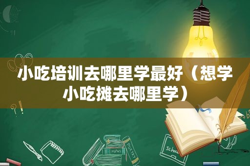 小吃培训去哪里学最好（想学小吃摊去哪里学）