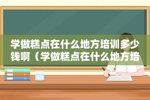 学做糕点在什么地方培训多少钱啊（学做糕点在什么地方培训多少钱）