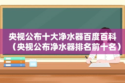 央视公布十大净水器百度百科（央视公布净水器排名前十名）