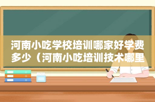 河南小吃学校培训哪家好学费多少（河南小吃培训技术哪里好）