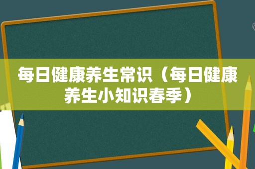 每日健康养生常识（每日健康养生小知识春季）