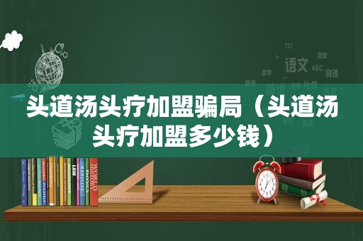 头道汤头疗加盟骗局（头道汤头疗加盟多少钱）