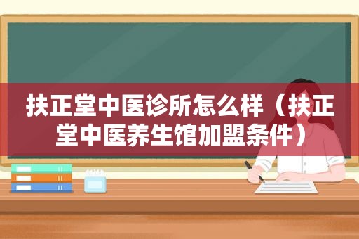 扶正堂中医诊所怎么样（扶正堂中医养生馆加盟条件）