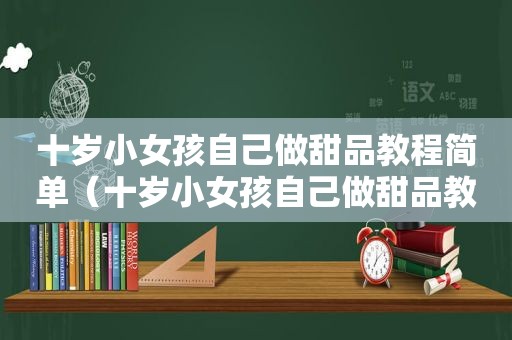 十岁小女孩自己做甜品教程简单（十岁小女孩自己做甜品教程）