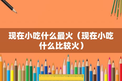 现在小吃什么最火（现在小吃什么比较火）