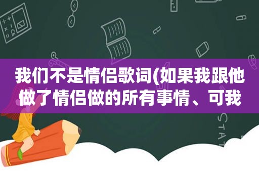 我们不是情侣歌词(如果我跟他做了情侣做的所有事情、可我们却不是情侣、我该放弃还是继续这种关系)