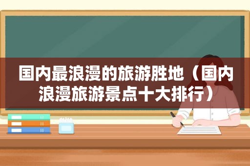 国内最浪漫的旅游胜地（国内浪漫旅游景点十大排行）