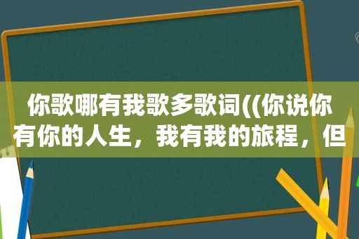 你歌哪有我歌多歌词((你说你有你的人生，我有我的旅程，但前方还有等着你的人)是哪首歌的歌词，速度求答案)