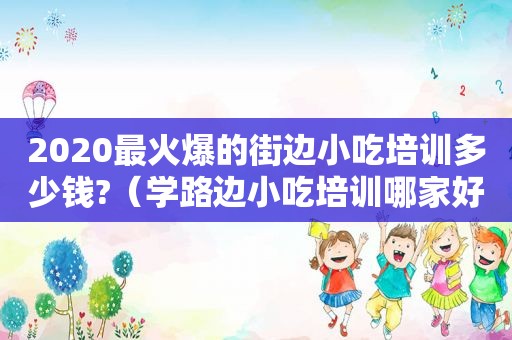 2020最火爆的街边小吃培训多少钱?（学路边小吃培训哪家好）