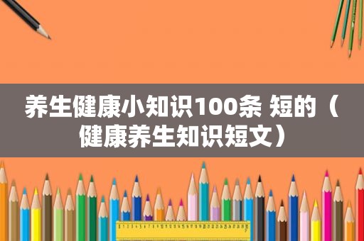 养生健康小知识100条 短的（健康养生知识短文）