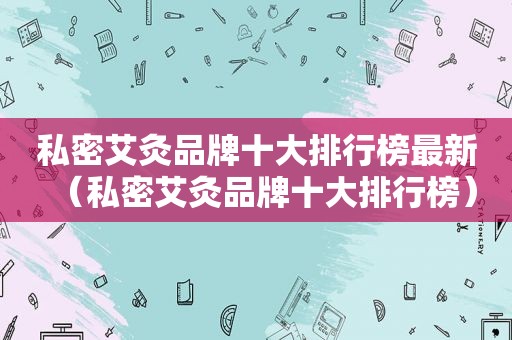 私密艾灸品牌十大排行榜最新（私密艾灸品牌十大排行榜）