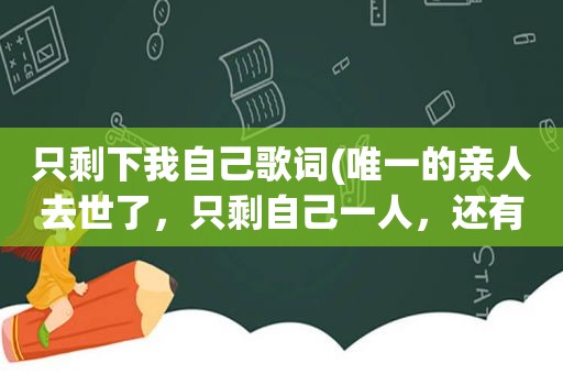 只剩下我自己歌词(唯一的亲人去世了，只剩自己一人，还有活下去的意义吗)