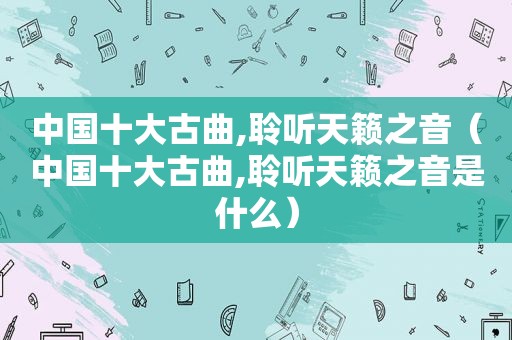 中国十大古曲,聆听天籁之音（中国十大古曲,聆听天籁之音是什么）