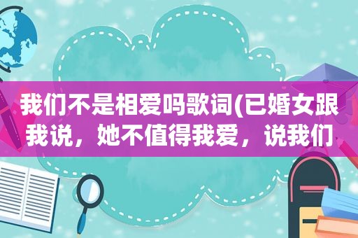 我们不是相爱吗歌词(已婚女跟我说，她不值得我爱，说我们不可能了。什么意思(是我不对，可我们相爱过))