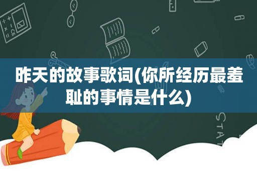 昨天的故事歌词(你所经历最羞耻的事情是什么)