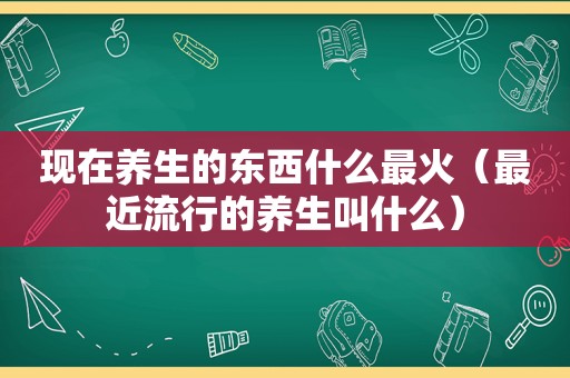 现在养生的东西什么最火（最近流行的养生叫什么）