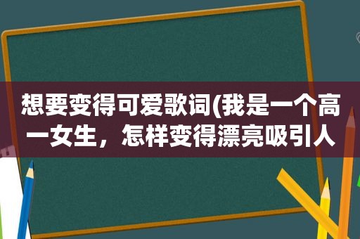 想要变得可爱歌词(我是一个高一女生，怎样变得漂亮吸引人)