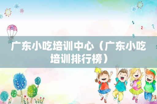 广东小吃培训中心（广东小吃培训排行榜）