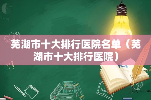 芜湖市十大排行医院名单（芜湖市十大排行医院）