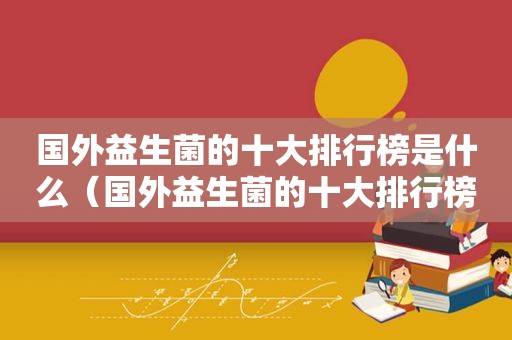 国外益生菌的十大排行榜是什么（国外益生菌的十大排行榜）