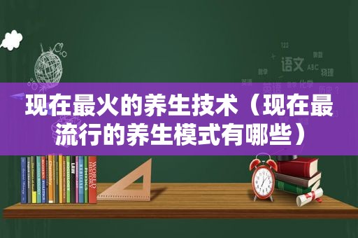 现在最火的养生技术（现在最流行的养生模式有哪些）