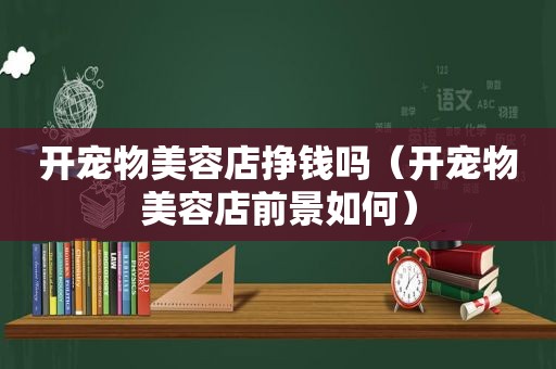 开宠物美容店挣钱吗（开宠物美容店前景如何）