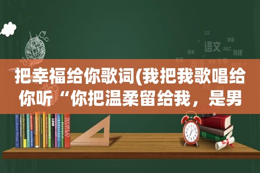 把幸福给你歌词(我把我歌唱给你听“你把温柔留给我，是男女对唱的，这是那首歌的歌词)