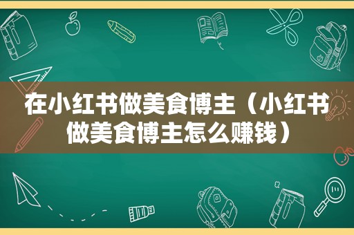 在小红书做美食博主（小红书做美食博主怎么赚钱）