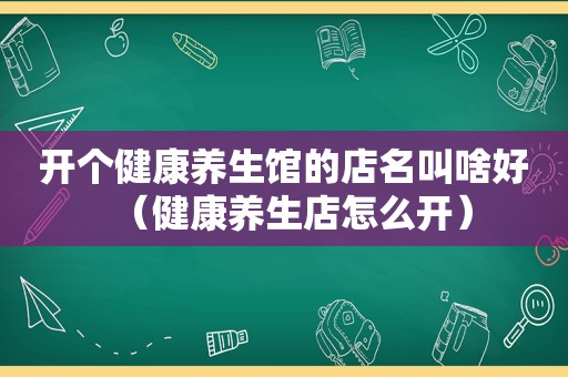 开个健康养生馆的店名叫啥好（健康养生店怎么开）