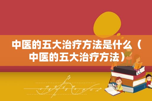 中医的五大治疗方法是什么（中医的五大治疗方法）