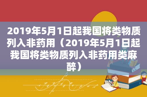 2019年5月1日起我国将类物质列入非药用（2019年5月1日起我国将类物质列入非药用类麻醉）