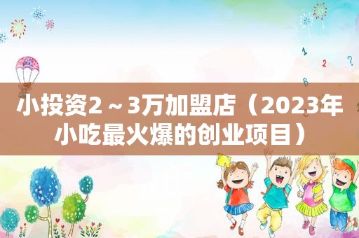 小投资2～3万加盟店（2023年小吃最火爆的创业项目）