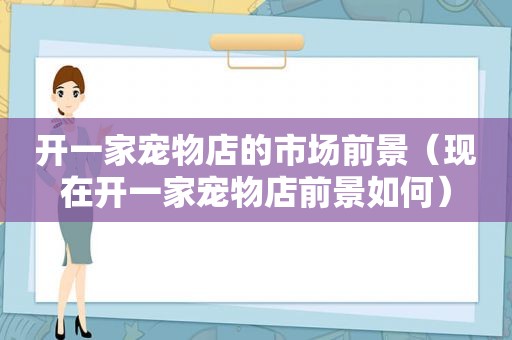 开一家宠物店的市场前景（现在开一家宠物店前景如何）