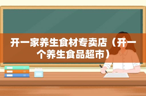 开一家养生食材专卖店（开一个养生食品超市）