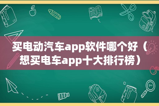 买电动汽车app软件哪个好（想买电车app十大排行榜）