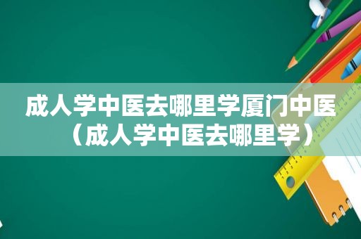 成人学中医去哪里学厦门中医（成人学中医去哪里学）