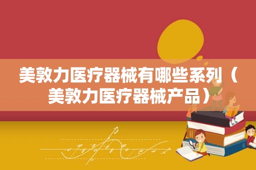 美敦力医疗器械有哪些系列（美敦力医疗器械产品）