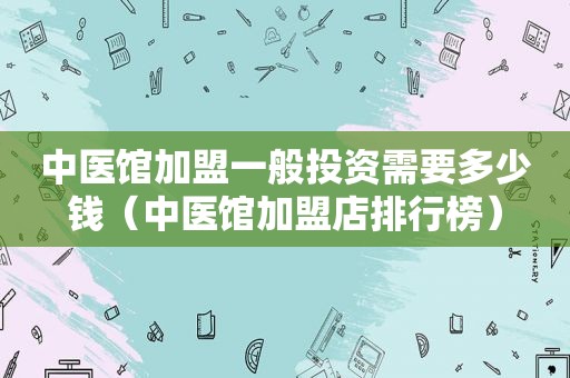 中医馆加盟一般投资需要多少钱（中医馆加盟店排行榜）