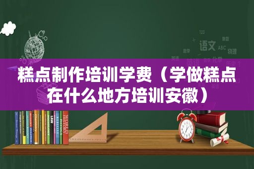 糕点制作培训学费（学做糕点在什么地方培训安徽）