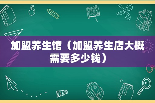 加盟养生馆（加盟养生店大概需要多少钱）