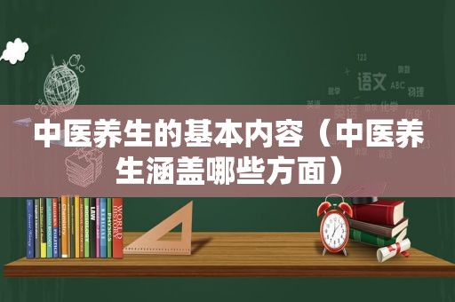 中医养生的基本内容（中医养生涵盖哪些方面）