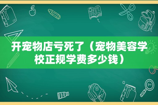 开宠物店亏死了（宠物美容学校正规学费多少钱）