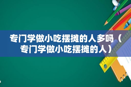 专门学做小吃摆摊的人多吗（专门学做小吃摆摊的人）