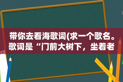 带你去看海歌词(求一个歌名。歌词是“门前大树下，坐着老人与小孩，老人对我说，我想带你去看海。”)